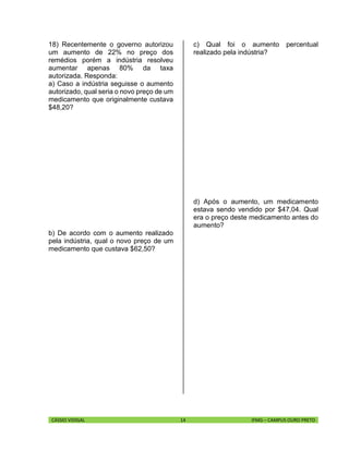 CÁSSIO VIDIGAL 14 IFMG – CAMPUS OURO PRETO
18) Recentemente o governo autorizou
um aumento de 22% no preço dos
remédios porém a indústria resolveu
aumentar apenas 80% da taxa
autorizada. Responda:
a) Caso a indústria seguisse o aumento
autorizado, qual seria o novo preço de um
medicamento que originalmente custava
$48,20?
b) De acordo com o aumento realizado
pela indústria, qual o novo preço de um
medicamento que custava $62,50?
c) Qual foi o aumento percentual
realizado pela indústria?
d) Após o aumento, um medicamento
estava sendo vendido por $47,04. Qual
era o preço deste medicamento antes do
aumento?
 