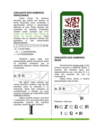 CÁSSIO VIDIGAL 16 IFMG – CAMPUS OURO PRETO
CONJUNTO DOS NÚMEROS
IRRACIONAIS
Como vimos, há números
decimais que podem ser escritos na
forma fracionária como numerador e
denominador inteiros e denominador
diferente de zero. Estes números são
chamados de racionais. Entretanto,
existem outros números que NÃO
podem ser escritos sob a forma de
fração de termos inteiros. Estes
números são os decimais infinitos não
periódicos e são denominados
IRRACIOANAIS.
...,41421356212 
7568...1,73205080 3
35898...3,14159265
Podemos agora fazer uma
representação gráfica envolvendo todos
os conjuntos numéricos que já
estudamos: Naturais, Inteiros, Racionais
e Irracionais.
Até agora, cada conjunto que
víamos continha o anterior, mas isto não
acontece entre os racionais e os
irracionais. Estes dois conjuntos se
complementam e formam um novo
conjunto chamado de CONJUNTO DOS
NÚMEROS REAIS.
Alguns autores indicam uma letra
I, maiúscula e com uma dupla barra para
representar conjunto dos números
racionais. Assim fica este símbolo?
CONJUNTO DOS NÚMEROS
REAIS
Denominamos número real a todo
número racional ou irracional. Assim, o
conjunto dos números reais, que
representaremos por uma letra R, é a
união dos racionais (Q) com os
irracionais (I).
Desta forma, temos a mesma
representação vista ao lado.
Podemos notar que:
 