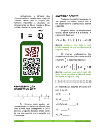 MATEMÁTICA I 17 CONJUNTOS NUMÉRICOS
Normalmente o conjunto dos
números reais é tratado como conjunto
universo, nesse caso, o conjunto dos
números irracionais é chamado de
complementar de Q em relação a R ou
também de não racionais, assim:
REPRESENTAÇÃO
GEOMÉTRICA DE R
Os números reais podem ser
representados numa reta de tal modo que
todo número real corresponde a um e
somente um ponto da reta e a todo ponto
da reta corresponde um e somente um
número real.
INVERSO E OPOSTO
Todo número real com exceção do
zero possui um inverso multiplicativo e
um oposto aditivo. (o zero possui apenas
o oposto).
O oposto aditivo (ou simplesmente
oposto) de um número K é o número –K
e podemos dizer que:
(Lemos: qualquer que seja k real,
existe menos k tal que k mais menos k
é igual a zero.)
O inverso multiplicativo (ou
simplesmente inverso) de um número K é
o número
K
1
e podemos dizer que:
(Lemos: qualquer que seja k real não
nulo, existe um sobre k tal que k vezes
um sobre k é igual a um.)
21) Preencha as lacunas em cada item
com  ou :
a) 0,4 ______ Z
b) 2 ______ Q
c) 0,343434 ... ______ Q
d) -1 ______ R*
e) 16 ______ Q
 