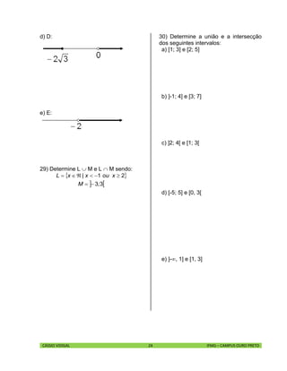 CÁSSIO VIDIGAL 24 IFMG – CAMPUS OURO PRETO
d) D:
e) E:
29) Determine L  M e L  M sendo:
 
 33
21
;M
xoux|xL


30) Determine a união e a intersecção
dos seguintes intervalos:
a) [1; 3] e [2; 5]
b) ]-1; 4] e [3; 7]
c) ]2; 4[ e [1; 3[
d) [-5; 5] e [0, 3[
e) ]-, 1] e [1, 3]
 