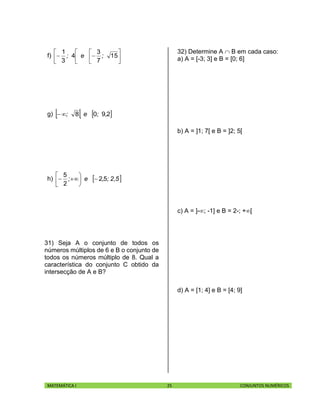 MATEMÁTICA I 25 CONJUNTOS NUMÉRICOS
f) 







 15
7
3
4
3
1
;e;
g)    2908 ,;e;
h)  2,5;,e; 52
2
5






31) Seja A o conjunto de todos os
números múltiplos de 6 e B o conjunto de
todos os números múltiplo de 8. Qual a
característica do conjunto C obtido da
intersecção de A e B?
32) Determine A  B em cada caso:
a) A = [-3; 3] e B = [0; 6]
b) A = ]1; 7[ e B = ]2; 5[
c) A = ]-; -1] e B = 2-; +[
d) A = [1; 4] e B = [4; 9]
 