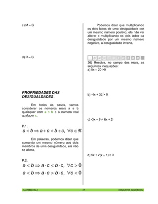 MATEMÁTICA I 27 CONJUNTOS NUMÉRICOS
c) M – G
d) R – G
PROPRIEDADES DAS
DESIGUALDADES
Em todos os casos, vamos
considerar os números reais a e b
quaisquer com a < b e o número real
qualquer c.
P.1.
 c,cbcaba
Em palavras, podemos dizer que
somando um mesmo número aos dois
membros de uma desigualdade, ela não
se altera.
P.2.
0
0


c,cbcaba
c,cbcaba
Podemos dizer que multiplicando
os dois lados de uma desigualdade por
um mesmo número positivo, ela não vai
alterar e multiplicando os dois lados da
desigualdade por um mesmo número
negativo, a desigualdade inverte.
36) Resolva, no campo dos reais, as
seguintes inequações:
a) 5x – 20 >0
b) -4x + 32 > 0
c) -3x + 8 < 6x + 2
d) 5x + 2(x – 1) > 3
 