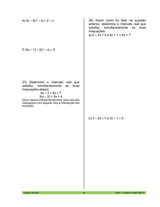 CÁSSIO VIDIGAL 28 IFMG – CAMPUS OURO PRETO
e) 3x – 4(1 – x)  2 – x
f) 3(x – 1) – 2(1 – x)  0
37) Determine o intervalo real que
satisfaz, simultaneamente as duas
inequações abaixo:
4x – 3 < 6x + 7
3(x – 2) > 2x + 4
(Dica: resolva independentemente cada uma das
inequações e em seguida, faça a intersecção das
soluções)
38) Assim como foi feito na questão
anterior, determine o intervalo real que
satisfaz, simultaneamente as duas
inequações:
a) 5  3x + 4 e 6x + 1 < 4x + 7
b) 3 – 2x  1 e 3x – 1  5
 