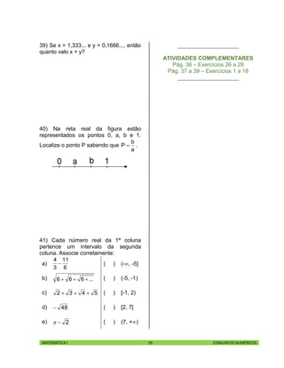 MATEMÁTICA I 29 CONJUNTOS NUMÉRICOS
39) Se x = 1,333... e y = 0,1666..., então
quanto valo x + y?
40) Na reta real da figura estão
representados os pontos 0, a, b e 1.
Localize o ponto P sabendo que
a
b
P  .
41) Cada número real da 1ª coluna
pertence um intervalo da segunda
coluna. Associe corretamente:
a)
6
11
3
4
 ( ) (-, -5]
b) ...666  ( ) (-5, -1)
c) 5432  ( ) [-1, 2)
d) 48 ( ) [2, 7]
e) 2 ( ) (7, +)
______________________
ATIVIDADES COMPLEMENTARES
Pág. 36 – Exercícios 26 a 28
Pág. 37 a 39 – Exercícios 1 a 18
______________________
 