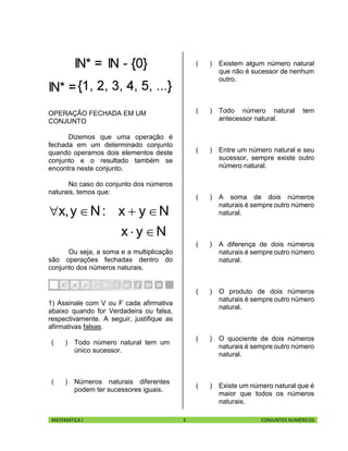MATEMÁTICA I 3 CONJUNTOS NUMÉRICOS
OPERAÇÃO FECHADA EM UM
CONJUNTO
Dizemos que uma operação é
fechada em um determinado conjunto
quando operamos dois elementos deste
conjunto e o resultado também se
encontra neste conjunto.
No caso do conjunto dos números
naturais, temos que:
Nyx
Nyx:Ny,x


Ou seja, a soma e a multiplicação
são operações fechadas dentro do
conjunto dos números naturais.
1) Assinale com V ou F cada afirmativa
abaixo quando for Verdadeira ou falsa,
respectivamente. A seguir, justifique as
afirmativas falsas.
( ) Todo número natural tem um
único sucessor.
( ) Números naturais diferentes
podem ter sucessores iguais.
( ) Existem algum número natural
que não é sucessor de nenhum
outro.
( ) Todo número natural tem
antecessor natural.
( ) Entre um número natural e seu
sucessor, sempre existe outro
número natural.
( ) A soma de dois números
naturais é sempre outro número
natural.
( ) A diferença de dois números
naturais é sempre outro número
natural.
( ) O produto de dois números
naturais é sempre outro número
natural.
( ) O quociente de dois números
naturais é sempre outro número
natural.
( ) Existe um número natural que é
maior que todos os números
naturais.
 