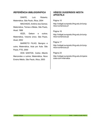 CÁSSIO VIDIGAL 32 IFMG – CAMPUS OURO PRETO
REFERÊNCIA BIBLIOGRÁFICA
DANTE, Luiz Roberto;
Matemática. São Paulo, Ática, 2004
MACHADO, Antônio dos Santos;
Matemática, Temas e Metas. São Paulo,
Atual, 1988
IEZZI, Gelson e outros;
Matemática, Volume único. São Paulo,
Atual, 2002
BARRETO FILHO, Benigno e
outro; Matemática, Aula por Aula. São
Paulo, FTD, 2000
DOS SANTOS, Carlos Alberto
Marcondes e outros; Matemática, Novo
Ensino Médio. São Paulo, Ática, 2003
VÍDEOS SUGERIDOS NESTA
APOSTILA
Página 10
http://vidigal.ouropreto.ifmg.edu.br/conju
ntos-numericos-p1
Página 16
http://vidigal.ouropreto.ifmg.edu.br/conju
ntos-numericos-p2
Página 17
http://vidigal.ouropreto.ifmg.edu.br/conju
ntos-numericos-p3
Página 23
http://vidigal.ouropreto.ifmg.edu.br/opera
coes-com-intervalos
 