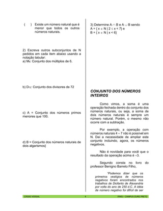 CÁSSIO VIDIGAL 4 IFMG – CAMPUS OURO PRETO
( ) Existe um número natural que é
menor que todos os outros
números naturais.
2) Escreva outros subconjuntos de N
pedidos em cada item abaixo usando a
notação tabular:
a) M6: Conjunto dos múltiplos de 6.
b) D72: Conjunto dos divisores de 72
c) A = Conjunto dos números primos
menores que 100.
d) B = Conjunto dos números naturais de
dois algarismos}
3) Determine A  B e A  B sendo
A = { x  N | 2  x < 7} e
B = { x  N | x < 6}
CONJUNTO DOS NÚMEROS
INTEIROS
Como vimos, a soma é uma
operação fechada dentro do conjunto dos
números naturais, ou seja, a soma de
dois números naturais é sempre um
número natural. Porém, o mesmo não
ocorre com a subtração.
Por exemplo, a operação com
números naturais 4 – 7 não é possível em
N. Daí a necessidade de ampliar este
conjunto incluindo, agora, os números
negativos.
Não é novidade para você que o
resultado da operação acima é –3.
Segundo consta no livro do
professor Benigno Barreto Filho,
“Podemos dizer que os
primeiros vestígios de números
negativos foram encontrados nos
trabalhos de Diofanto de Alexandria
por volta do ano de 250 d.C. A idéia
de número negativo foi difícil de ser
 