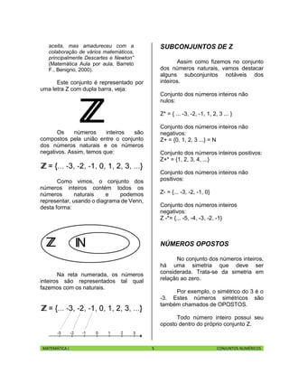 MATEMÁTICA I 5 CONJUNTOS NUMÉRICOS
aceita, mas amadureceu com a
colaboração de vários matemáticos,
principalmente Descartes e Newton”
(Matemática Aula por aula, Barreto
F., Benigno, 2000).
Este conjunto é representado por
uma letra Z com dupla barra, veja:
Os números inteiros são
compostos pela união entre o conjunto
dos números naturais e os números
negativos. Assim, temos que:
Como vimos, o conjunto dos
números inteiros contém todos os
números naturais e podemos
representar, usando o diagrama de Venn,
desta forma:
Na reta numerada, os números
inteiros são representados tal qual
fazemos com os naturais.
SUBCONJUNTOS DE Z
Assim como fizemos no conjunto
dos números naturais, vamos destacar
alguns subconjuntos notáveis dos
inteiros.
Conjunto dos números inteiros não
nulos:
Z* = { ... -3, -2, -1, 1, 2, 3 ... }
Conjunto dos números inteiros não
negativos:
Z+ = {0, 1, 2, 3 ...} = N
Conjunto dos números inteiros positivos:
Z+* = {1, 2, 3, 4, ...}
Conjunto dos números inteiros não
positivos:
Z- = {... -3, -2, -1, 0}
Conjunto dos números inteiros
negativos:
Z -*= {... -5, -4, -3, -2, -1}
NÚMEROS OPOSTOS
No conjunto dos números inteiros,
há uma simetria que deve ser
considerada. Trata-se da simetria em
relação ao zero.
Por exemplo, o simétrico do 3 é o
-3. Estes números simétricos são
também chamados de OPOSTOS.
Todo número inteiro possui seu
oposto dentro do próprio conjunto Z.
 
