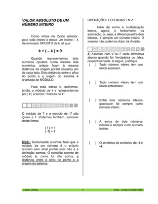 CÁSSIO VIDIGAL 6 IFMG – CAMPUS OURO PRETO
VALOR ABSOLUTO DE UM
NÚMERO INTEIRO
Como vimos no tópico anterior,
para todo inteiro k existe um inteiro – k
denominado OPOSTO de k tal que:
k + ( – k ) = 0
Quando representamos dois
números opostos numa mesma reta
numérica, ambos ficam à mesma
distância da origem porém situados em
de cada lado. Esta distância entre o afixo
do ponto e a origem do sistema é
chamada de MÓDULO.
Para todo inteiro k, definimos,
então, o módulo de k e representamos
por | k | e lemos: “módulo de k”.
O módulo de 7 e o módulo de -7 são
iguais a 7. Podemos também, escrever
desta forma:
| 7 | = 7
| -7| = 7
OBS.: Comumente ouvimos falar que o
módulo de um número é o próprio
número sem sinal porém esta não é a
definição correta. O conceito correto de
módulo é, como foi dito acima, a
distância entre o afixo do ponto e a
origem do sistema.
OPERAÇÕES FECHADAS EM Z
Além da soma e multiplicação
temos, agora, o fechamento da
subtração, ou seja, a diferença entre dois
inteiros, é sempre um número inteiro. O
mesmo não podemos dizer da divisão.
4) Assinale com V ou F cada afirmativa
abaixo quando for Verdadeira ou falsa,
respectivamente. A seguir, justifique.
( ) Todo número inteiro tem um
único sucessor.
( ) Todo número inteiro tem um
único antecessor.
( ) Entre dois números inteiros
quaisquer há sempre outro
número inteiro.
( ) A soma de dois números
inteiros é sempre outro número
inteiro.
( ) O simétrico do simétrico de -4 é
-4.
 
