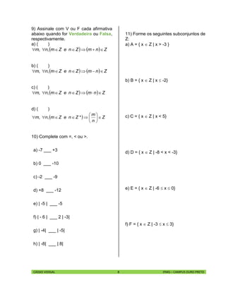 CÁSSIO VIDIGAL 8 IFMG – CAMPUS OURO PRETO
9) Assinale com V ou F cada afirmativa
abaixo quando for Verdadeira ou Falsa,
respectivamente.
a) ( )
    ZnmZneZm,n,m 
b) ( )
    ZnmZneZm,n,m 
c) ( )
    ZnmZneZm,n,m 
d) ( )
  Z
n
m
*ZneZm,n,m 






10) Complete com =, < ou >.
a) -7 ___ +3
b) 0 ___ -10
c) -2 ___ -9
d) +8 ___ -12
e) | -5 | ___ -5
f) | - 6 | ___ 2 | -3|
g) | -4| ___ | -5|
h) | -8| ___ | 8|
11) Forme os seguintes subconjuntos de
Z:
a) A = { x  Z | x > -3 }
b) B = { x  Z | x  -2}
c) C = { x  Z | x < 5}
d) D = { x  Z | -8 < x < -3}
e) E = { x  Z | -6  x  0}
f) F = { x  Z | -3  x  3}
 