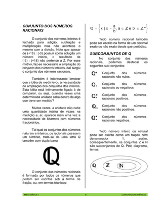 MATEMÁTICA I 9 CONJUNTOS NUMÉRICOS
CONJUNTO DOS NÚMEROS
RACIONAIS
O conjunto dos números inteiros é
fechado para adição, subtração e
multiplicação mas não acontece o
mesmo com a divisão. Note que apesar
de (+18) : (-3) possuir como solução um
número inteiro, o resultado de
(-3) : (+18) não pertence a Z. Por esse
motivo, faz-se necessária a ampliação do
conjunto dos números inteiros, daí surgiu
o conjunto dos números racionais.
Também é interessante lembrar
que a idéia de medir levou à necessidade
de ampliação dos conjuntos dos inteiros.
Esta idéia está intimamente ligada à de
comparar, ou seja, quantas vezes uma
determinada unidade cabe dentro de algo
que deve ser medido?
Muitas vezes, a unidade não cabe
uma quantidade inteira de vezes na
medição e, aí, aparece mais uma vez a
necessidade de lidarmos com números
fracionários.
Tal qual os conjuntos dos números
naturais e inteiros, os racionais possuem
um símbolo, trata-se de uma letra Q
também com dupla barra
O conjunto dos números racionais
é formado por todos os números que
podem ser escritos sob a forma de
fração, ou, em termos técnicos:
Todo número racional também
pode ser escrito na forma de um decimal
exato ou não exato desde que periódico.
SUBCONJUNTOS DE Q
No conjunto dos números
racionais, podemos destacar os
seguintes sub-conjuntos:
Conjunto dos números
racionais não nulos.
Conjunto dos números
racionais ao negativos
Conjunto dos números
racionais positivos.
Conjunto dos números
racionais não positivos.
Conjunto dos números
racionais negativos.
Todo número inteiro ou natural
pode ser escrito como um fração com
denominador 1, assim,
consequentemente, os conjuntos Z e N
são subconjuntos de Q. Pelo diagrama,
temos:
 