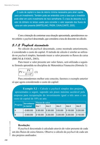 100
Matemática Financeira
Proibidaareprodução–©UniSEB
O custo de capital é a taxa de retorno mínima necessária para atrair capital
para um investimento. Também pode ser entendido como a taxa que o investidor
pode obter em outro investimento de risco semelhante. É a taxa de desconto ou o
valor do dinheiro no tempo usada para converter o valor esperado dos fluxos de
caixa em valor presente (MARTELANC, PASIN, CAVALCANTE, 2005).
Com a intenção de contornar essa situação apresentada, aprenderemos ou-
tro critério: o payback descontado, que considera a taxa de desconto no cálculo.
5.1.2  Payback descontado
No cálculo do payback descontado, como mostrado anteriormente,
é considerado o custo do capital. O método de cálculo é similar ao utiliza-
do no payback simples, bastando trazer a valor presente os fluxos de caixa
(BRUNI & FAMÁ, 2003).
Para trazer a valor presente um valor futuro, será utilizada a seguin-
te fórmula aprendida na disciplina de Matemática Financeira (fórmula 1):
PV
FV
i n
=
+( )1
(1)
Para entendermos melhor este conceito, faremos o exemplo anterior
só que agora considerando o custo do capital:
Exemplo 5.2 – Calcule o payback simples dos projetos
apresentados a seguir, supondo um prazo máximo aceitável pela
empresa para recuperação do investimento igual a três anos e um
custo de capital de 10% ao ano.
Projetos
Investimen-
to inicial
Fluxos de caixa
Ano 1 Ano 2 Ano 3 Ano 4 Ano 5
A – $ 600.000 $ 300.000 $ 300.000 $ 50.000 $ 100.000 $ 200.000
B – $ 600.000 $ 100.000 $ 200.000 $ 200.000 $ 200.000 $ 100.000
Resolução:
O payback descontado é calculado através do valor presente de cada
um dos fluxos de caixa futuros. Observe o cálculo do payback de cada um
dos projetos analisados:
 