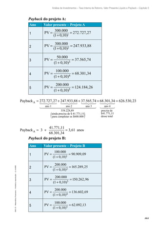 101
Análise de Investimentos – Taxa Interna de Retorno, Valor Presente Líquido e Payback – Capítulo 5
EAD-15-MatemáticaFinanceira–Proibidaareprodução–©UniSEB
Payback do projeto A:
Ano Valor presente – Projeto A
1 PV =
+
=
300 000
1 0 10
272 727 271
.
( , )
. ,
2 PV =
+
=
300 000
1 0 10 2
.
( , )
247.933,88
3 PV =
+
=
50 000
1 0 10 3
.
( , )
37.565,74
4 PV =
+
=
100 000
1 0 10 4
.
( , )
68.301,34
5 PV =
+
=
200 000
1 0 10
124 184 265
.
( , )
. ,
PaybackA = + +272 727 27. ,
ano 1 ano 2
247.933,88 37.565,774
ano 3
ainda precisa de $ 41.771,11
para c
558 228 89. ,
oompletar os $600.000
ano 4
68.301,34
( )
+
precisa de
$41.771,11
desse total
= 626 530 23. ,
PaybackAA = + =3
41.771,11
68.301,34
anos3 61,
Payback do projeto B:
Ano Valor presente – Projeto B
1 PV =
+
=
100 000
1 0 10
90 909 91
.
( , )
. ,0
2 PV =
+
=
200 000
1 0 10
65 289 252
.
( , )
. ,1
3 PV =
+
=
200 000
1 0 10
50 262 963
.
( , )
. ,1
4 PV =
+
=
200 000
1 0 10
136 602 694
.
( , )
. ,
5 PV =
+
=
100 000
1 0 10
62 092 135
.
( , )
. ,
 
