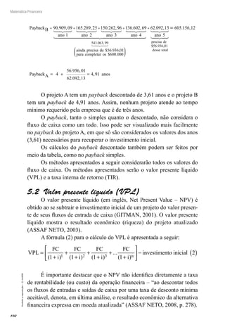 102
Matemática Financeira
Proibidaareprodução–©UniSEB
PaybackB
ano ano
= + +90 909 09
1
165 289 25
2
150 262. , . , . ,996
3
136 602 69
4
543 063 99
ano ano
ainda precisa
+ . ,
. ,
dde
para completar os
$ . ,
$ .
56 936 01
600 000




+ 62 092 13
5
56 936 01
. ,
$ . ,
ano
precisa de
dessee total
PaybackA
=
= + =
605 156 12
4
56 936 01
62 092 13
4
. ,
. ,
. ,
,,91 anos
O projeto A tem um payback descontado de 3,61 anos e o projeto B
tem um payback de 4,91 anos. Assim, nenhum projeto atende ao tempo
mínimo requerido pela empresa que é de três anos.
O payback, tanto o simples quanto o descontado, não considera o
fluxo de caixa como um todo. Isso pode ser visualizado mais facilmente
no payback do projeto A, em que só são considerados os valores dos anos
(3,61) necessários para recuperar o investimento inicial.
Os cálculos do payback descontado também podem ser feitos por
meio da tabela, como no payback simples.
Os métodos apresentados a seguir considerarão todos os valores do
fluxo de caixa. Os métodos apresentados serão o valor presente líquido
(VPL) e a taxa interna de retorno (TIR).
5.2  Valor presente líquido (VPL)
O valor presente líquido (em inglês, Net Present Value – NPV) é
obtido ao se subtrair o investimento inicial de um projeto do valor presen-
te de seus fluxos de entrada de caixa (GITMAN, 2001). O valor presente
líquido mostra o resultado econômico (riqueza) do projeto atualizado
(ASSAF NETO, 2003).
A fórmula (2) para o cálculo do VPL é apresentada a seguir:
VPL
i i i i n
=
+
+
+
+
+
+
+





 −
FC FC FC FC
investime
( ) ( ) ( )
...
( )1 1 1 11 2 3
nnto inicial 2( )
É importante destacar que o NPV não identifica diretamente a taxa
de rentabilidade (ou custo) da operação financeira – “ao descontar todos
os fluxos de entradas e saídas de caixa por uma taxa de desconto mínima
aceitável, denota, em última análise, o resultado econômico da alternativa
financeira expressa em moeda atualizada” (ASSAF NETO, 2008, p. 278).
 