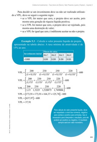 103
Análise de Investimentos – Taxa Interna de Retorno, Valor Presente Líquido e Payback – Capítulo 5
EAD-15-MatemáticaFinanceira–Proibidaareprodução–©UniSEB
Para cálculo do valor presente líquido, deve
ser respeitado o sinal dos números, negativo
para saídas e positivo para entradas. Isso é
necessário para interpretar o resultado, pois ele
poderá ser positivo ou negativo. O resultado
sempre será em valor monetário.
Para decidir se um investimento deve ou não ser realizado utilizan-
do a VPL, deve-se seguir a seguinte regra:
•	se o VPL for maior que zero, o projeto deve ser aceito, pois
mostra uma geração de riqueza líquida positiva;
•	se o VPL for menor que zero, o projeto deve ser rejeitado, pois
mostra uma destruição de valor;
•	se o VPL for igual que zero, é indiferente aceitar ou não o projeto.
Exemplo 5.3 – Calcule o valor presente líquido do projeto
apresentado na tabela abaixo. A taxa mínima de atratividade é de
15% ao ano.
Investimento inicial
Fluxos de caixa
Ano 1 Ano 2 Ano 3 Ano 4
– $ 600 $ 200 $ 230 $ 250 $ 220
VPL =
+
+
+
+
+
+
+



200 230 250 220
( , ) ( , ) ( , ) ( , )1 0 15 1 0 15 1 0 15 1 0 151 2 3 4


 −
= + + +



6
200 230 250 220
00
1 15 1 15 1 15 1 151 2 3 4
VPL
( , ) ( , ) ( , ) ( , )


 −
= + + +





6
200 230 250 220
00
1 15 1 3225 1 520875 1 749006
VPL
, , , ,  −
= + + +[ ]−
= [ ]−
6
6
6
00
173 91 173 91 164 37 125 78 00
637 97 0
VPL
VPL
, , , ,
, 00
37 91VPL = ,
 