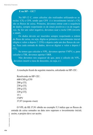 104
Matemática Financeira
Proibidaareprodução–©UniSEB
E na HP – 12C?
Na HP-12 C, estes cálculos são realizados utilizando-se as
teclas: CFj e CF0, sendo que CF0 é o investimento inicial e CFj
são os fluxos de caixa. Primeiro, devemos entrar com a sequência
de dados, sempre respeitando os de sinais positivos e os de negati-
vos. Se for um valor negativo, devemos usar a tecla CHS (inverte
o sinal).
Os dados devem ser inseridos sempre respeitando a ordem
do fluxo de caixa, ou seja, digita-se primeiro o investimento inicial
(digita o valor e depois f CF0) e depois cada um dos fluxos de cai-
xa. Para cada entrada de dados, deve-se digitar o valor e depois f
CFj.
Se temos que calcular o VPL, devemos apertar f NPV; e, para
calcular a TIR, devemos apertar f IRR.
Não devemos nos esquecer de que, para o cálculo do VPL,
devemos inserir a taxa de desconto, ou seja, o i.
A resolução ficará da seguinte maneira, calculando na HP-12C:
Resolvendo na HP-12C:
600 CHS g CF0
200 g CFj
230 g CFj
250 g CFj
220 g CFj
15 i
f NPV
37,97 (resposta visor)
O VPL de R$ 37,91 obtido no exemplo 5.3 indica que os fluxos de
entrada de caixa somados na data zero superam o investimento inicial;
assim, o projeto deve ser aceito.
 