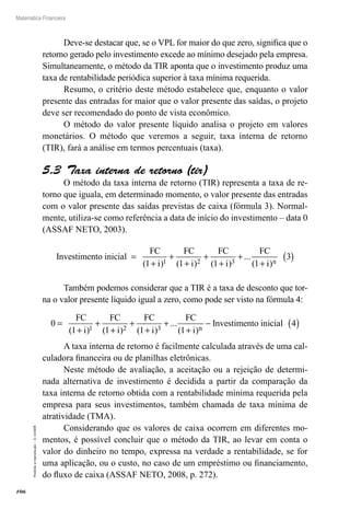 106
Matemática Financeira
Proibidaareprodução–©UniSEB
Deve-se destacar que, se o VPL for maior do que zero, significa que o
retorno gerado pelo investimento excede ao mínimo desejado pela empresa.
Simultaneamente, o método da TIR aponta que o investimento produz uma
taxa de rentabilidade periódica superior à taxa mínima requerida.
Resumo, o critério deste método estabelece que, enquanto o valor
presente das entradas for maior que o valor presente das saídas, o projeto
deve ser recomendado do ponto de vista econômico.
O método do valor presente líquido analisa o projeto em valores
monetários. O método que veremos a seguir, taxa interna de retorno
(TIR), fará a análise em termos percentuais (taxa).
5.3  Taxa interna de retorno (tir)
O método da taxa interna de retorno (TIR) representa a taxa de re-
torno que iguala, em determinado momento, o valor presente das entradas
com o valor presente das saídas previstas de caixa (fórmula 3). Normal-
mente, utiliza-se como referência a data de início do investimento – data 0
(ASSAF NETO, 2003).
Investimento inicial
FC FC FC FC
=
+
+
+
+
+
+
+( ) ( ) ( )
...
(1 1 1 11 2 3i i i ii n)
3( )
Também podemos considerar que a TIR é a taxa de desconto que tor-
na o valor presente líquido igual a zero, como pode ser visto na fórmula 4:
0
FC FC FC FC
Investimento ini=
+
+
+
+
+
+
+
−
( ) ( ) ( )
...
( )1 1 1 11 2 3i i i i n
ccial 4( )
A taxa interna de retorno é facilmente calculada através de uma cal-
culadora financeira ou de planilhas eletrônicas.
Neste método de avaliação, a aceitação ou a rejeição de determi-
nada alternativa de investimento é decidida a partir da comparação da
taxa interna de retorno obtida com a rentabilidade mínima requerida pela
empresa para seus investimentos, também chamada de taxa mínima de
atratividade (TMA).
Considerando que os valores de caixa ocorrem em diferentes mo-
mentos, é possível concluir que o método da TIR, ao levar em conta o
valor do dinheiro no tempo, expressa na verdade a rentabilidade, se for
uma aplicação, ou o custo, no caso de um empréstimo ou financiamento,
do fluxo de caixa (ASSAF NETO, 2008, p. 272).
 