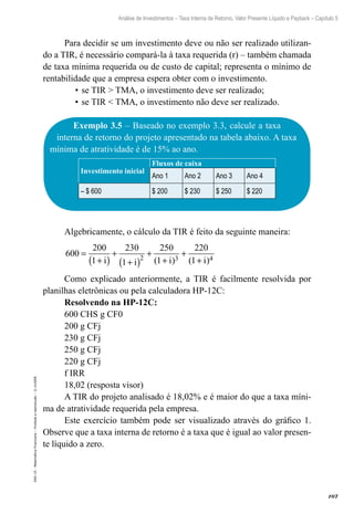 107
Análise de Investimentos – Taxa Interna de Retorno, Valor Presente Líquido e Payback – Capítulo 5
EAD-15-MatemáticaFinanceira–Proibidaareprodução–©UniSEB
Para decidir se um investimento deve ou não ser realizado utilizan-
do a TIR, é necessário compará-la à taxa requerida (r) – também chamada
de taxa mínima requerida ou de custo de capital; representa o mínimo de
rentabilidade que a empresa espera obter com o investimento.
•	se TIR > TMA, o investimento deve ser realizado;
•	se TIR < TMA, o investimento não deve ser realizado.
Exemplo 3.5 – Baseado no exemplo 3.3, calcule a taxa
interna de retorno do projeto apresentado na tabela abaixo. A taxa
mínima de atratividade é de 15% ao ano.
Investimento inicial
Fluxos de caixa
Ano 1 Ano 2 Ano 3 Ano 4
– $ 600 $ 200 $ 230 $ 250 $ 220
Algebricamente, o cálculo da TIR é feito da seguinte maneira:
600
200
1
230
1
250
1
220
12 3 4
=
+( )
+
+( )
+
+
+
+i i i i( ) ( )
Como explicado anteriormente, a TIR é facilmente resolvida por
planilhas eletrônicas ou pela calculadora HP-12C:
Resolvendo na HP-12C:
600 CHS g CF0
200 g CFj
230 g CFj
250 g CFj
220 g CFj
f IRR
18,02 (resposta visor)
A TIR do projeto analisado é 18,02% e é maior do que a taxa míni-
ma de atratividade requerida pela empresa.
Este exercício também pode ser visualizado através do gráfico 1.
Observe que a taxa interna de retorno é a taxa que é igual ao valor presen-
te líquido a zero.
 