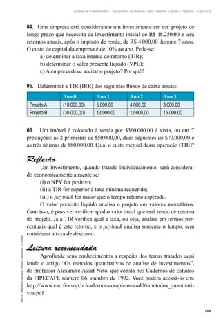 109
Análise de Investimentos – Taxa Interna de Retorno, Valor Presente Líquido e Payback – Capítulo 5
EAD-15-MatemáticaFinanceira–Proibidaareprodução–©UniSEB
04.	 Uma empresa está considerando um investimento em um projeto de
longo prazo que necessita de investimento inicial de R$ 18.250,00 e terá
retornos anuais, após o imposto de renda, de R$ 4.000,00 durante 7 anos.
O custo de capital da empresa é de 10% ao ano. Pede-se:
a) determinar a taxa interna de retorno (TIR);
b) determinar o valor presente líquido (VPL);
c) A empresa deve aceitar o projeto? Por quê?
05.	 Determinar a TIR (IRR) dos seguintes fluxos de caixa anuais:
Ano 0 Ano 1 Ano 2 Ano 3
Projeto A (10.000,00) 5.000,00 4.000,00 3.000,00
Projeto B (30.000,00) 12.000,00 12.000,00 15.000,00
06.	 Um imóvel é colocado à venda por $360.000,00 à vista, ou em 7
prestações: as 2 primeiras de $50.000,00, duas seguintes de $70.000,00 e
as três últimas de $80.000,00. Qual o custo mensal dessa operação (TIR)?
Reflexão
Um investimento, quando tratado individualmente, será considera-
do economicamente atraente se:
(i) o NPV for positivo;
(ii) a TIR for superior à taxa mínima requerida;
(iii) o payback for maior que o tempo retorno esperado.
O valor presente líquido analisa o projeto em valores monetários.
Com isso, é possível verificar qual o valor atual que está tendo de retorno
do projeto. Já a TIR verifica qual a taxa, ou seja, analisa em termos per-
centuais qual é este retorno, e o payback analisa somente o tempo, sem
considerar a taxa de desconto.
Leitura recomendada
Aprofunde seus conhecimentos a respeito dos temas tratados aqui
lendo o artigo “Os métodos quantitativos de análise de investimentos”,
do professor Alexandre Assaf Neto, que consta nos Cadernos de Estudos
da FIPECAFI, número 06, outubro de 1992. Você poderá acessá-lo em:
http://www.eac.fea.usp.br/cadernos/completos/cad06/metodos_quantitati-
vos.pdf
 