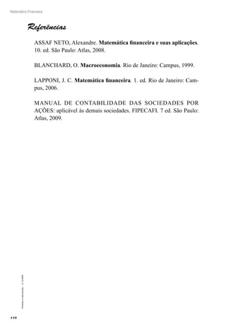 110
Matemática Financeira
Proibidaareprodução–©UniSEB
Referências
ASSAF NETO, Alexandre. Matemática financeira e suas aplicações.
10. ed. São Paulo: Atlas, 2008.
BLANCHARD, O. Macroeconomia. Rio de Janeiro: Campus, 1999.
LAPPONI, J. C. Matemática financeira. 1. ed. Rio de Janeiro: Cam-
pus, 2006.
MANUAL DE CONTABILIDADE DAS SOCIEDADES POR
AÇÕES: aplicável às demais sociedades. FIPECAFI. 7 ed. São Paulo:
Atlas, 2009.
 