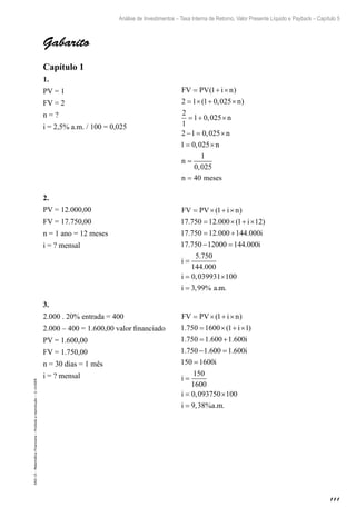 111
Análise de Investimentos – Taxa Interna de Retorno, Valor Presente Líquido e Payback – Capítulo 5
EAD-15-MatemáticaFinanceira–Proibidaareprodução–©UniSEB
Gabarito
Capítulo 1
1.
PV = 1					 FV PV i n
n
n
n
= + ×
= × + ×
= + ×
− = ×
= ×
( )
( , )
,
,
,
1
2 1 1 0 025
2
1
1 0 025
2 1 0 025
1 0 025 nn
n
n meses
=
=
1
0 025
40
,
FV = 2
n = ?
i = 2,5% a.m. / 100 = 0,025
2.
PV = 12.000,00				 FV PV i n
i
i
= × + ×
= × + ×
= +
( )
. . ( )
. . .
1
17 750 12 000 1 12
17 750 12 000 144 000
177 750 12000 144 000
5 750
144 000
0 039931 100
3 99
. .
.
.
,
, % .
− =
=
= ×
=
i
i
i
i a mm.
FV = 17.750,00
n = 1 ano = 12 meses
i = ? mensal
3.
2.000 . 20% entrada = 400			 FV PV i n
i
i
= × + ×
= × + ×
= +
−
( )
. ( )
. . .
. .
1
1 750 1600 1 1
1 750 1 600 1 600
1 750 1 6000 1 600
150 1600
150
1600
0 093750 100
9 38
=
=
=
= ×
=
.
,
, % . .
i
i
i
i
i a m
2.000 – 400 = 1.600,00 valor financiado
PV = 1.600,00
FV = 1.750,00
n = 30 dias = 1 mês
i = ? mensal
 