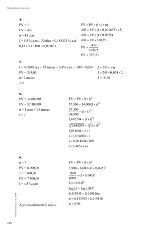 112
Matemática Financeira
Proibidaareprodução–©UniSEB
4.
PV = ?					 FV PV i n
PV
PV
PV
= × + ×
= × + ×
= × +
=
( )
( , )
( , )
1
430 1 0 001833 45
430 1 0 0825
430 ××
=
=
1 0825
430
1 0825
397 23
,
,
,
PV
PV
FV = 430
n = 45 dias
i = 5,5 % a.m. / 30 dias = 0,183333 % a.d.
0,183333 / 100 = 0,001833
5.
I = 40,80% a.a ÷ 12 meses = 3,4% a.m. ÷ 100 = 0,034 J PV i n
J
J
= × ×
= × ×
=
245 0 034 2
16 66
,
,
PV = 245,00
n= 2 meses
J=?
6.
PV = 34.000,00			 FV PV i
i
i
n
= × +
= +
= +
( )
. . ( )
.
.
( )
,
1
57 300 34 000 1
57 300
34 000
1
1 6852
36
36
994 1
1 685294 1
1 014604 1
1 014604 1
0
36
36 3636
= +
= +
= +
= −
=
( )
, ( )
,
,
i
i
i
i
i ,,
, % . .
014604 100
1 46
×
=i a m
FV = 57.300,00
n = 3 anos = 36 meses
i = ?
6.
n = ?				 FV PV i n
n
n
= × +
= × +
= +
=
( )
. . ( , )
( , )
,
1
7 800 6 000 1 0 045
7800
6000
1 0 045
1 3 1,,
log , log ,
, ,
, ,
045
1 3 1 045
0 113943 0 019116
0 113943 0 01911
n
n
n
n
=
=
= ÷ 66
5 96n = ,
PV = 6.000,00
J = 1.800,00
FV = 7.800,00
i = 4,5 % a.m.
Aproximadamente 6 meses
 