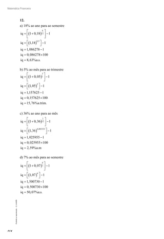 114
Matemática Financeira
Proibidaareprodução–©UniSEB
12.
a) 18% ao ano para ao semestre
iq
iq
iq
iq
= +( )





 −
= ( )



−
= −
=
1 0 18 1
1 18 1
1 086278 1
0
6
12
0 5
,
,
,
,
,
0086278 100
8 63
×
=iq a s, % . .
b) 5% ao mês para ao trimestre
iq
iq
iq
iq
= +( )





 −
= ( )



−
= −
=
1 0 05 1
1 05 1
1 157625 1
0 157
3
1
3
,
,
,
, 6625 100
15 76
×
=iq a trim, % . .
c) 36% ao ano para ao mês
iq
iq
iq
= +( )





 −
= ( )



−
= −
1 0 36 1
1 36 1
1 025955 1
1
12
0 083333
,
,
,
,
iiq
iq a m
= ×
=
0 025955 100
2 59
,
, % .
d) 7% ao mês para ao semestre
iq
iq
iq
iq
= +( )





 −
= ( )



−
= −
=
1 0 07 1
1 07 1
1 500730 1
0 500
6
1
6
,
,
,
, 7730 100
50 07
×
=iq a s, % . .
 