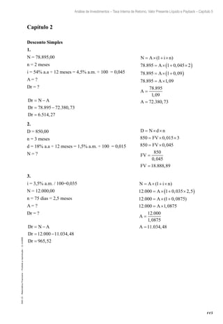 115
Análise de Investimentos – Taxa Interna de Retorno, Valor Presente Líquido e Payback – Capítulo 5
EAD-15-MatemáticaFinanceira–Proibidaareprodução–©UniSEB
Capítulo 2
Desconto Simples
1.
N = 78.895,00					 N A i n
A
A
A
= × + ×
= × + ×( )
= × +( )
= ×
( )
. ,
. ,
.
1
78 895 1 0 045 2
78 895 1 0 09
78 895 1,,
.
,
. ,
09
78 895
1 09
72 380 73
A
A
=
=
n = 2 meses
i = 54% a.a ÷ 12 meses = 4,5% a.m. ÷ 100 = 0,045
A = ?
Dr = ?
Dr N A
Dr
Dr
= −
= −
=
78 895 72 380 73
6 514 27
. . ,
. ,
2.
D = 850,00					 D N d n
FV
FV
FV
FV
= × ×
= × ×
= ×
=
=
850 0 015 3
850 0 045
850
0 045
18 888 89
,
,
,
. ,
n = 3 meses
d = 18% a.a ÷ 12 meses = 1,5% a.m. ÷ 100 = 0,015
N = ?
3.
i = 3,5% a.m. / 100=0,035				 N A i n
A
A
= × + ×
= × + ×( )
= × +
( )
. , ,
. ( , )
.
1
12 000 1 0 035 2 5
12 000 1 0 0875
12 000 == ×
=
=
A
A
A
1 0875
12 000
1 0875
11 034 48
,
.
,
. ,
N = 12.000,00
n = 75 dias = 2,5 meses
A = ?
Dr = ?
Dr N A
Dr
Dr
= −
= −
=
12 000 11 034 48
965 52
. . ,
,
 