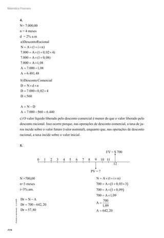 116
Matemática Financeira
Proibidaareprodução–©UniSEB
4.
N= 7.000,00
n = 4 meses
d = 2% a.m
a DescontoRacional
N A i n
A
A
)
( )
. ( , )
. (
= × + ×
= × + ×
= × +
1
7 000 1 0 02 4
7 000 1 00 08
7 000 1 08
7 000 1 08
6 481 48
, )
. ,
. ,
. ,
= ×
= ÷
=
A
A
A
b DescontoComercial
D N d n
D
D
A N D
A
)
. ,
.
= × ×
= × ×
=
= −
= −
7 000 0 02 4
560
7 000 5560 6 440= .
c) O valor líquido liberado pelo desconto comercial é menor do que o valor liberado pelo
desconto racional. Isso ocorre porque, nas operações de desconto comercial, a taxa de ju-
ros incide sobre o valor futuro (valor nominal), enquanto que, nas operações de desconto
racional, a taxa incide sobre o valor inicial.
5.
0 1 2 3 4 5 6 7 8 9 10 11
12
FV = $ 700
PV = ?
N =700,00					 N A i n
A
A
A
A
= × + ×
= × + ×( )
= × +( )
= ×
=
( )
,
,
,
,
1
700 1 0 03 3
700 1 0 09
700 1 09
700
1 009
642 20A = ,
n=3 meses
i=3%.am.
Dr N A
Dr
Dr
= −
= −
=
700 642 20
57 80
,
,
 