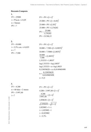 117
Análise de Investimentos – Taxa Interna de Retorno, Valor Presente Líquido e Payback – Capítulo 5
EAD-15-MatemáticaFinanceira–Proibidaareprodução–©UniSEB
Desconto Composto
1.
FV
i a m
n meses
PV
=
= ⇒
=
=
25000
5 0 05
5
% . . ,
? 		
FV PV i
PV
PV
PV
n
= × +( )
= × +( )
= ×( )
= ×
1
25 000 1 0 05
25 000 1 05
25 000
5
5
. ,
. ,
. 11 276282
25 000
1 276282
19 588 15
,
.
,
. ,
PV
PV
=
=
2.
FV
i a m
n
PV
=
= ⇒
=
=
10 000
3 5 0 035
7 500
.
, % . . ,
?
. 		
FV PV i
n
n
= × +( )
= × +( )
= ×( )
1
10 000 7 500 1 0 0035
10 000 7 5000 1 0035
. . ,
. . ,
nn
n
n
10 000
7 500
1 0035
1 333333 1 0035
1 333333 1 00
.
.
,
, ,
log , log ,
= ( )
=
= 335
1 333333 1 0035
0 124938628 0 0149403498
0 1
n
n
n
n
log , log ,
, ,
,
= ×
= ×
=
224938628
0 0149403498
8 4
,
,n =
3.
FV
n dias meses
PV
i
=
= =
=
=
4 200
60 2
3 997 60
.
. ,
? 		
FV PV i
i
i
n
= × +( )
= × +( )
= +( )
1
4 200 3 997 60 1
4 200
3 997 60
1
1 050
2
2
. . ,
.
. ,
, 6630 1
1 050630 1
1 025002 1
1 025002 1
0 0250
2
2
= +( )
= +( )
= +
= −
=
i
i
i
i
i
,
,
,
, 002
2 5i = , %
 