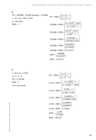 119
Análise de Investimentos – Taxa Interna de Retorno, Valor Presente Líquido e Payback – Capítulo 5
EAD-15-MatemáticaFinanceira–Proibidaareprodução–©UniSEB
2.
PV entrada
i a m
n mes
= − =
= ÷ ⇒
=
300 000 70 000 230 000
3 100 0 03
60
. . ( ) .
% . . ,
ees
PMT = ?
PV PMT
i
i
PMT
n
n
= ×
+( ) −
+( ) ×








= ×
+( ) ×
1 1
1 1
230 000
1 0 03 0 03
60
.
, ,
11 0 03 1
230 000
1 03 0 03
1 03 1
60
60
60
+( ) −








= ×
( ) ×
( ) −


,
.
, ,
,
PMT 





= ×
−
×






=
230 000
5 891603 1
5 891603 0 03
230 000
.
,
, ,
.
PMT
PMTT
PMT
PMT
×






= ×
=
4 891603
0 176748
230 000 27 675577
230 000
2
,
,
. ,
.
77 675577
8 310 59
,
. ,PMT =
3.
i a m
n
PV
PMT
= ⇒
= + =
=
=
4 0 04
1 3 4
2 199 00
% . . ,
. ,
?
série antecipada
			
PV PMT
i
i
PMT
n
n
= ×
+( ) −
+( ) ×








= ×
+( ) −
+
−
1 1
1 1
2 199
1 0 04 1
1 0
1
4
.
,
,004 0 04
2 199
1 04 1
1 04 0 04
4 1
4
3
( ) ×








= ×
( ) −
( ) ×






−
,
.
,
, ,
PMT 

= ×
−
×






= ×
2 199
1 169859 1
1 124864 0 04
2 199
0 1698
.
,
, ,
.
,
PMT
PMT
559
0 044995
2 199 3 775063
2 199
3 775063
58
,
. ,
.
,






= ×
=
=
PMT
PMT
PMT 22 50,
 