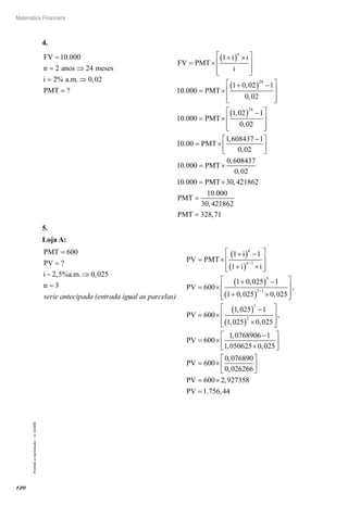 120
Matemática Financeira
Proibidaareprodução–©UniSEB
4.
FV
n anos meses
i a m
PMT
=
= ⇒
= ⇒
=
10 000
2 24
2 0 02
.
% . . ,
?
			
FV PMT
i i
i
PMT
n
= ×
+( ) ×







= ×
+( ) −






1
10 000
1 0 02 1
0 02
24
.
,
, 
= ×
( ) −







= ×
−
10 000
1 02 1
0 02
10 00
1 608437 1
0 0
24
.
,
,
.
,
,
PMT
PMT
22
10 000
0 608437
0 02
10 000 30 421862
10






= ×
= ×
=
.
,
,
. ,
.
PMT
PMT
PMT
0000
30 421862
328 71
,
,PMT =
5.
Loja A:
PMT
PV
i a m
n
=
=
− ⇒
=
600
2 5 0 025
3
?
, % . . ,
serie antecipada (entrada iguual as parcelas)
PV PMT
i
i i
PV
n
n
= ×
+( ) −
+( ) ×








= ×
+( ) −
+
−
1 1
1
600
1 0 025 1
1 0 02
1
3
,
, 55 0 025
600
1 025 1
1 025 0 025
3 1
3
2
( ) ×








= ×
( ) −
( ) ×





−
,
,
,
, ,
PV



= ×
−
×






= ×
,
,
, ,
,
PV
PV
600
1 0768906 1
1 050625 0 025
600
0 076890
00 026266
600 2 927358
1 756 44
,
,
. ,






= ×
=
PV
PV
 