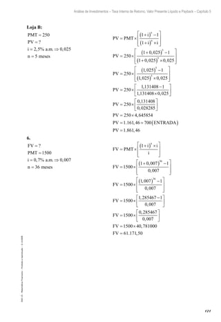 121
Análise de Investimentos – Taxa Interna de Retorno, Valor Presente Líquido e Payback – Capítulo 5
EAD-15-MatemáticaFinanceira–Proibidaareprodução–©UniSEB
Loja B:
PMT
PV
i a m
n meses
=
=
= ⇒
=
250
2 5 0 025
5
?
, % . . ,
			
PV PMT
i
i i
PV
n
n
= ×
+( ) −
+( ) ×








= ×
+( ) −
+(
1 1
1
250
1 0 025 1
1 0 025
5
,
, )) ×








= ×
( ) −
( ) ×








5
5
5
0 025
250
1 025 1
1 025 0 025
,
,
, ,
PV
PV == ×
−
×






= ×
250
1 131408 1
1 131408 0 025
250
0 131408
0 02828
,
, ,
,
,
PV
55
250 4 645854
1 161 46 700
1 861 46






= ×
= + ( )
=
PV
PV ENTRADA
PV
,
. ,
. ,
6.
FV
PMT
i a m
n meses
=
=
= ⇒
=
?
, % . . ,
1500
0 7 0 007
36
			
FV PMT
i i
i
FV
n
= ×
+( ) ×







= ×
+( ) −







1
1500
1 0 007 1
0 007
36
,
,
FFV
FV
= ×
( ) −







= ×
−

1500
1 007 1
0 007
1500
1 285467 1
0 007
36
,
,
,
,



= ×






= ×
=
FV
FV
FV
1500
0 285467
0 007
1500 40 781000
61 171
,
,
,
. ,,50
 