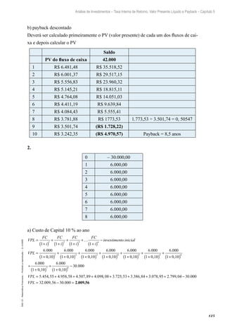 125
Análise de Investimentos – Taxa Interna de Retorno, Valor Presente Líquido e Payback – Capítulo 5
EAD-15-MatemáticaFinanceira–Proibidaareprodução–©UniSEB
b) payback descontado
Deverá ser calculado primeiramente o PV (valor presente) de cada um dos fluxos de cai-
xa e depois calcular o PV
Saldo
PV do fluxo de caixa 42.000
1 R$ 6.481,48 R$ 35.518,52
2 R$ 6.001,37 R$ 29.517,15
3 R$ 5.556,83 R$ 23.960,32
4 R$ 5.145,21 R$ 18.815,11
5 R$ 4.764,08 R$ 14.051,03
6 R$ 4.411,19 R$ 9.639,84
7 R$ 4.084,43 R$ 5.555,41
8 R$ 3.781,88 R$ 1773,53 1.773,53 ÷ 3.501,74 = 0, 50547
9 R$ 3.501,74 (R$ 1.728,22)
10 R$ 3.242,35 (R$ 4.970,57) Payback = 8,5 anos
2.
0 – 30.000,00
1 6.000,00
2 6.000,00
3 6.000,00
4 6.000,00
5 6.000,00
6 6.000,00
7 6.000,00
8 6.000,00
a) Custo de Capital 10 % ao ano
VPL
FC
i
FC
i
FC
i
FC
i
investimento inicn
=
+( )
+
+( )
+
+( )
+…
+( )
−
1 1 1 1
1 2 3
iial
VPL =
+( )
+
+( )
+
+( )
+
6 000
1 0 10
6 000
1 0 10
6 000
1 0 10
6 000
1 2 3
.
,
.
,
.
,
.
11 0 10
6 000
1 0 10
6 000
1 0 10
6 000
1 0 10
6
4 5 5 6
+( )
+
+( )
+
+( )
+
+( )
+
,
.
,
.
,
.
,
.0000
1 0 10
6 000
1 0 10
30 0007 8
+( )
+
+( )
−
,
.
,
.
VPL = + + + + + +5 454 55 4 958 58 4 507 89 4 098 08 3 725 53 3 386 84. , . , . , . , . , . , 33 078 95 2 799 04 30 000
32 009 56 30 000
. , . , .
. , .
+ −
= − =VPL 2.009,56
 
