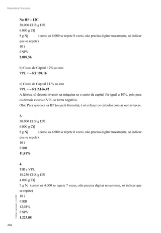 126
Matemática Financeira
Proibidaareprodução–©UniSEB
Na HP – 12C
30.000 CHS g Cf0
6.000 g Cfj
8 g Nj (como os 6.000 se repete 8 vezes, não precisa digitar novamente, só indicar
que se repete)
10 i
f NPV
2.009,56
b) Custo de Capital 12% ao ano
VPL = – R$ 194,16
c) Custo de Capital 14 % ao ano
VPL = – R$ 2.166.82
A fabrica só deverá investir na máquina se o custo de capital for igual a 10%, pois para
os demais custos o VPL se torna negativo.
Obs: Para resolver na HP (ou pela fórmula), é só refazer os cálculos com as outras taxas.
3.
30.000 CHS g Cf0
6.000 g Cfj
8 g Nj (como os 6.000 se repete 8 vezes, não precisa digitar novamente, só indicar
que se repete)
10 i
f IRR
11,81%
4.
TIR e VPL
18.250 CHS g Cf0
4.000 g Cfj
7 g Nj (como os 4.000 se repete 7 vezes, não precisa digitar novamente, só indicar que
se repete)
10 i
f IRR
12,01%
f NPV
1.223,88
 
