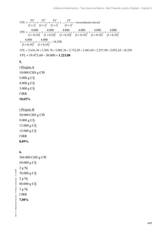 127
Análise de Investimentos – Taxa Interna de Retorno, Valor Presente Líquido e Payback – Capítulo 5
EAD-15-MatemáticaFinanceira–Proibidaareprodução–©UniSEB
VPL
FC
i
FC
i
FC
i
FC
i
investimento inicn
=
+( )
+
+( )
+
+( )
+…
+( )
−
1 1 1 1
1 2 3
iial
VPL =
+( )
+
+( )
+
+( )
+
4 000
1 0 10
4 000
1 0 10
4 000
1 0 10
4 000
1 2 3
.
,
.
,
.
,
.
11 0 10
4 000
1 0 10
4 000
1 0 10
4 000
1 0 10
4
4 5 5
6
+( )
+
+( )
+
+( )
+
+( )
+
,
.
,
.
,
.
,
.0000
1 0 10
18 2507
+( )
−
,
.
VPL = + + + + + +3 636 36 3 305 78 3 005 26 2 732 05 2 483 69 2 257 90. , . , . , . , . , . , 22 052 63 18 250. , .−
VPL = − =19 473 68 30 000. , . 1.223,88
5.
• Projeto A
10.000 CHS g Cf0
5.000 g Cfj
4.000 g Cfj
3.000 g Cfj
f IRR
10,65%
• Projeto B
30.000 CHS g Cf0
9.000 g Cfj
12.000 g Cfj
15.000 g Cfj
f IRR
8,89%
6.
360.000 CHS g Cf0
50.000 g Cfj
2 g Nj
70.000 g Cfj
2 g Nj
80.000 g Cfj
3 g Nj
f IRR
7,08%
 