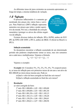 13
Juros Simples e Juros Compostos – Capítulo 1
EAD-15-MatemáticaFinanceira–Proibidaareprodução–©UniSEB
As diferentes taxas de juros existentes na economia apresentam, ao
longo do tempo, a mesma tendência de variação.
1.2  Inflação
O processo inflacionário é o aumento ge-
neralizado dos preços dos vários bens e servi-
ços. Para Padoveze (2007) inflação representa
aumentos nos preços que reduz o poder aquisi-
tivo da moeda. Por isso, a finalidade da correção
monetária é proteger os ativos dos efeitos negati-
vos da inflação.
Existem diversos índices de inflação. IPA e IGPM, ambos da FGV
IPC da FIPE-USP. INPC e IPCA, ambos do IBGE. O oficial no Brasil é o
IPCA.
Inflação acumulada
Se desejarmos encontrar a inflação acumulada de um determinado
período não podemos simplesmente somar as taxas, mas sim somamos
um a cada taxa e multiplicamos. Vejamos a fórmula:
Iac = (1 + I1) × (1 + I2)... –1
Vejamos o exemplo:
Exemplo 1.1: Considere 5%, 3%, 2%, 5%, 4%, 7% respectivamen-
te, as taxas de inflação para seis primeiros meses de um ano e um ativo de
R$1.000,00 no início desse mesmo ano. Pede-se:
a)	Qual o valor do bem corrigido no final dos seis meses?
b)	Qual a inflação acumulada no final dos seis meses?
Resolução:
a) valor corrigido do bem:
1º mês: R$ 1.000,00 x 1,05 = R$ 1.050,00
2º mês: R$ 1.050,00 x 1,03 = R$ 1.081,50
3º mês: R$ 1.081,50 x 1,02 = R$ 1.103,13
4º mês: R$ 1.103,13 x 1,05 = R$ 1.158,28
5º mês: R$ 1.158,28 x 1,04 = R$ 1.204,61
6º mês: R$ 1.204,61 x 1,07 = R$ 1.288,94
Conexão:
Olhe no seguinte site
http://www.ipeadata.gov.
br e verifique os índices de
inflação.
 