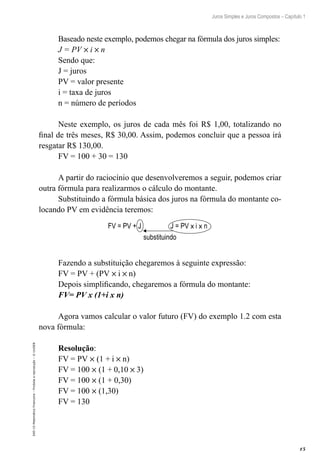 15
Juros Simples e Juros Compostos – Capítulo 1
EAD-15-MatemáticaFinanceira–Proibidaareprodução–©UniSEB
Baseado neste exemplo, podemos chegar na fórmula dos juros simples:
J = PV × i × n
Sendo que:
J = juros
PV = valor presente
i = taxa de juros
n = número de períodos
Neste exemplo, os juros de cada mês foi R$ 1,00, totalizando no
final de três meses, R$ 30,00. Assim, podemos concluir que a pessoa irá
resgatar R$ 130,00.
FV = 100 + 30 = 130
A partir do raciocínio que desenvolveremos a seguir, podemos criar
outra fórmula para realizarmos o cálculo do montante.
Substituindo a fórmula básica dos juros na fórmula do montante co-
locando PV em evidência teremos:
FV = PV + J J = PV x i x n
substituindo
Fazendo a substituição chegaremos à seguinte expressão:
FV = PV + (PV × i × n)
Depois simplificando, chegaremos a fórmula do montante:
FV= PV x (1+i x n)
Agora vamos calcular o valor futuro (FV) do exemplo 1.2 com esta
nova fórmula:
Resolução:
FV = PV × (1 + i × n)
FV = 100 × (1 + 0,10 × 3)
FV = 100 × (1 + 0,30)
FV = 100 × (1,30)
FV = 130
 