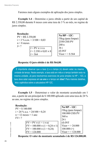16
Matemática Financeira
Proibidaareprodução–©UniSEB
Faremos mais alguns exemplos de aplicação dos juros simples.
Exemplo 1.4 – Determine o juros obtido a partir de um capital de
R$ 2.350,00 durante 8 meses com uma taxa de 3 % ao mês, no regime de
juros simples.
J = PV × i × n
J = 2.350 × 0,03 × 8
J = 564
Na HP – 12C:
f Reg (para limpar)
2350 CHS PV
240 n
36 i
(f) INT
Visor = > $ 564
Resolução:
PV = R$ 2.350,00
i = 3 % a.m. = 3/100 = 0,03
n = 8 meses
J= ?
Resposta: O juro obtido é de R$ 564,00.
É importante observar que a taxa (i) e o tempo (n) devem estar na mesma
unidade de tempo. Neste exemplo, a taxa está em mês e o tempo também esta na
mesma unidade. Já para resolvermos exercícios de juros simples na HP – 12C, a
taxa deve estar expressa em ao ano e o tempo em dias!! Para maiores detalhes,
leia o apêndice sobre a calculadora HP-12C.
Exemplo 1.5 – Determinar o valor do montante acumulado em 1
ano, a partir de um principal de $ 100.000 aplicado com uma taxa de 24 %
ao ano, no regime de juros simples.
FV = PV × (1 + i × n)
FV = 100.000 × (1 + 0,24 × 1)
FV = 100.000 × (1 + 0,24)
FV = 124.000
Na HP – 12C:
f Reg (para limpar)
100.000 CHS PV
360 n
24 i
(f) INT
Visor = > 24.000
100.000 (+)
Visor = > 124.000
Resolução:
PV = $ 100.000
i = 24 % a.a. = 24/100 = 0,24
n = 12 meses = 1 ano
FV= ?
Resposta: O valor do montante acumulado é de R$ 124.000,00.
 