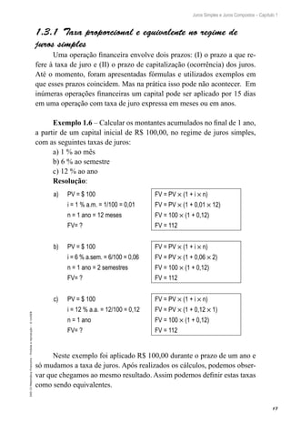 17
Juros Simples e Juros Compostos – Capítulo 1
EAD-15-MatemáticaFinanceira–Proibidaareprodução–©UniSEB
1.3.1  Taxa proporcional e equivalente no regime de
juros simples
Uma operação financeira envolve dois prazos: (I) o prazo a que re-
fere à taxa de juro e (II) o prazo de capitalização (ocorrência) dos juros.
Até o momento, foram apresentadas fórmulas e utilizados exemplos em
que esses prazos coincidem. Mas na prática isso pode não acontecer. Em
inúmeras operações financeiras um capital pode ser aplicado por 15 dias
em uma operação com taxa de juro expressa em meses ou em anos.
Exemplo 1.6 – Calcular os montantes acumulados no final de 1 ano,
a partir de um capital inicial de R$ 100,00, no regime de juros simples,
com as seguintes taxas de juros:
a) 1 % ao mês
b) 6 % ao semestre
c) 12 % ao ano
Resolução:
a) PV = $ 100 FV = PV × (1 + i × n)
i = 1 % a.m. = 1/100 = 0,01 FV = PV × (1 + 0,01 × 12)
n = 1 ano = 12 meses FV = 100 × (1 + 0,12)
FV= ? FV = 112
b) PV = $ 100 FV = PV × (1 + i × n)
i = 6 % a.sem. = 6/100 = 0,06 FV = PV × (1 + 0,06 × 2)
n = 1 ano = 2 semestres FV = 100 × (1 + 0,12)
FV= ? FV = 112
c) PV = $ 100 FV = PV × (1 + i × n)
i = 12 % a.a. = 12/100 = 0,12 FV = PV × (1 + 0,12 × 1)
n = 1 ano FV = 100 × (1 + 0,12)
FV= ? FV = 112
Neste exemplo foi aplicado R$ 100,00 durante o prazo de um ano e
só mudamos a taxa de juros. Após realizados os cálculos, podemos obser-
var que chegamos ao mesmo resultado. Assim podemos definir estas taxas
como sendo equivalentes.
 