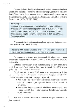 18
Matemática Financeira
Proibidaareprodução–©UniSEB
As taxas de juros simples se dizem equivalentes quando, aplicadas a
um mesmo capital e pelo mesmo intervalo de tempo, produzem o mesmo
juros. No regime de juros simples, as taxas proporcionais e taxas equiva-
lentes são consideradas a mesma coisa, isto se deve à linearidade implícita
à este regime (ASSAF NETO, 2008).
Por exemplo:
A taxa de juros simples anual proporcional de 1% a.m. é 12% a.a.
A taxa de juros simples mensal proporcional de 12% a.a. é 1% a.m.
A taxa de juros simples semestral proporcional de 1% a.m. é 6% a.s.
A taxa de juros simples semestral proporcional de 12% a.a. é 6% a.s.
E assim por diante...
A taxa equivalente seria a continuação do raciocínio da taxa propor-
cional (MATHIAS; GOMES, 1996).
Aplicar $1.000 durante um ano a taxa de 1% a.m. gera o mesmo va-
lor de juros aplicado a uma taxa de 12% a.a. ou 6% a.s.
Por exemplo, se temos uma taxa anual, dividimos por 12 para
encontrar a respectiva taxa mensal. Assim, 12 % a.a. equivale a 1 % a.m.
(12% ÷12).
Se temos uma taxa semestral, multiplicamos por 2 para encontrar a
equivalente anual. Deste modo, 6 % ao semestre, equivale a 12 % ao ano
(6 % × 2) → em 1 ano tem 2 semestres.
É muito comum em operações de curto prazo termos o prazo defini-
do em número de dias. Nestes casos, o número de dias pode ser calculado
de duas maneiras: tempo exato e tempo comercial:
•	Para cálculo do tempo exato, utilizamos o calendário do ano
civil (365 dias) → o juro apurado desta forma é chamado de
juro exato.
•	Para cálculo do juro comercial, admitimos o mês com 30 dias
e o ano com 360 dias → o juro apurado desta forma é chamado
de juro comercial.
Nos exercícios deste material, utilizaremos sempre o conceito de
juro comercial.
 
