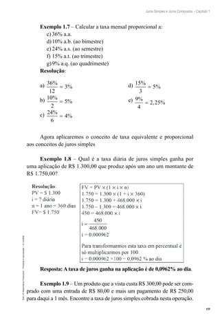 19
Juros Simples e Juros Compostos – Capítulo 1
EAD-15-MatemáticaFinanceira–Proibidaareprodução–©UniSEB
Exemplo 1.7 – Calcular a taxa mensal proporcional a:
c)	36% a.a.
d)	10% a.b. (ao bimestre)
e)	24% a.s. (ao semestre)
f)	15% a.t. (ao trimestre)
g)	9% a.q. (ao quadrimeste)
Resolução:
a) 36
12
3
%
%= 				 d) 15
3
5
%
%=
b) 10
2
5
%
%= 				 e) 9
4
2 25
%
, %=
c) 24
6
4
%
%=
Agora aplicaremos o conceito de taxa equivalente e proporcional
aos conceitos de juros simples
Exemplo 1.8 – Qual é a taxa diária de juros simples ganha por
uma aplicação de R$ 1.300,00 que produz após um ano um montante de
R$ 1.750,00?
Resposta: A taxa de juros ganha na aplicação é de 0,0962% ao dia.
Exemplo 1.9 – Um produto que a vista custa R$ 300,00 pode ser com-
prado com uma entrada de R$ 80,00 e mais um pagamento de R$ 250,00
para daqui a 1 mês. Encontre a taxa de juros simples cobrada nesta operação.
 