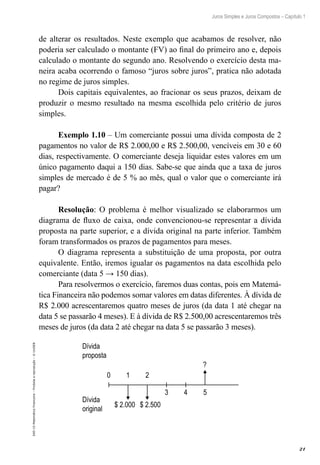 21
Juros Simples e Juros Compostos – Capítulo 1
EAD-15-MatemáticaFinanceira–Proibidaareprodução–©UniSEB
de alterar os resultados. Neste exemplo que acabamos de resolver, não
poderia ser calculado o montante (FV) ao final do primeiro ano e, depois
calculado o montante do segundo ano. Resolvendo o exercício desta ma-
neira acaba ocorrendo o famoso “juros sobre juros”, pratica não adotada
no regime de juros simples.
Dois capitais equivalentes, ao fracionar os seus prazos, deixam de
produzir o mesmo resultado na mesma escolhida pelo critério de juros
simples.
Exemplo 1.10 – Um comerciante possui uma dívida composta de 2
pagamentos no valor de R$ 2.000,00 e R$ 2.500,00, vencíveis em 30 e 60
dias, respectivamente. O comerciante deseja liquidar estes valores em um
único pagamento daqui a 150 dias. Sabe-se que ainda que a taxa de juros
simples de mercado é de 5 % ao mês, qual o valor que o comerciante irá
pagar?
Resolução: O problema é melhor visualizado se elaborarmos um
diagrama de fluxo de caixa, onde convencionou-se representar a dívida
proposta na parte superior, e a dívida original na parte inferior. Também
foram transformados os prazos de pagamentos para meses.
O diagrama representa a substituição de uma proposta, por outra
equivalente. Então, iremos igualar os pagamentos na data escolhida pelo
comerciante (data 5 → 150 dias).
Para resolvermos o exercício, faremos duas contas, pois em Matemá-
tica Financeira não podemos somar valores em datas diferentes. À dívida de
R$ 2.000 acrescentaremos quatro meses de juros (da data 1 até chegar na
data 5 se passarão 4 meses). E à dívida de R$ 2.500,00 acrescentaremos três
meses de juros (da data 2 até chegar na data 5 se passarão 3 meses).
0 1 2
3 4 5
?
$ 2.000 $ 2.500
Dívida
proposta
Dívida
original
 