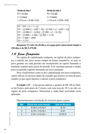 22
Matemática Financeira
Proibidaareprodução–©UniSEB
Dívida do mês 1 Dívida do mês 2
PV = $ 2.000 PV = $ 2.500
n = 4 meses n = 3 meses
i = 5 % a.m. = 5/100 = 0,05 i = 5 % a.m. = 5/100 = 0,05
FV = PV + (1 × i × n)
FV = [2.000 (1 + 0,05 × 4)] + [2.500 × (1 + 0,05 × 3)]
FV = [2.000 (1 + 0,20)] + [2.500 × (1 + 0,15)]
FV = [2.000 × 1,20)] + [2.500 × 1,15]
FV = 2.400 + 2850
FV = 5.275
Resposta: O valor da dívida a ser paga pelo comerciante daqui a
150 dias é de R$ 5.275,00.
1.4  Juros Compostos
No regime de capitalização composta, ou regime de juros compos-
tos, o cálculo dos juros ocorre sempre de forma cumulativa, ou seja, os
juros gerados em cada período são incorporados ao capital formando o
montante (capital mais juros) do período. Este montante passará a render
juros no período seguinte formando um novo montante.
Para visualizarmos como se dá a capitalização nos juros compostos,
vamos utilizar os mesmos dados do exemplo que fizemos no item de juros
simples só que agora faremos o cálculo a juros compostos:
Exemplo 1.11 – Uma pessoa aplicou a quantia de R$ 100 no Ban-
co do Futuro, pelo prazo de 3 meses, com uma taxa de 10 % ao mês, no
regime de juros compostos. Determinar o saldo final acumulado nesta
aplicação.
Demonstraremos a resolução do exercício passo a passo:
Mês Cálculo dos Juros mensais Valor do Montante
1 $ 100 × (1+0,10) = $ 110
2 $ 110 × (1+0,10) = $ 121
3 $ 121 × (1+0,10) = $ 133,10
 