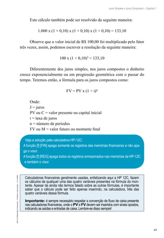 23
Juros Simples e Juros Compostos – Capítulo 1
EAD-15-MatemáticaFinanceira–Proibidaareprodução–©UniSEB
Este cálculo também pode ser resolvido da seguinte maneira:
1.000 x (1 + 0,10) x (1 + 0,10) x (1 + 0,10) = 133,10
Observe que o valor inicial de R$ 100,00 foi multiplicado pelo fator
três vezes, assim, podemos escrever a resolução da seguinte maneira:
100 x (1 + 0,10)3 = 133,10
Diferentemente dos juros simples, nos juros compostos o dinheiro
cresce exponencialmente ou em progressão geométrica com o passar do
tempo. Teremos então, a fórmula para os juros compostos como:
FV = PV x (1 + i)n
Onde:
J = juros
PV ou C = valor presente ou capital inicial
i = taxa de juros
n = número de períodos
FV ou M = valor futuro ou montante final
Veja a solução pela calculadora HP-12C:
A função [f] [FIN] apaga somente os registros das memórias financeiras e não apa-
ga o visor.
A função [f] [REG] apaga todos os registros armazenados nas memórias da HP-12C
e também o visor.
Calculadoras financeiras geralmente usadas, enfatizando aqui a HP 12C, fazem
os cálculos de qualquer uma das quatro variáveis presentes na fórmula do mon-
tante. Apesar de ainda não termos falado sobre as outras fórmulas, é importante
saber que o cálculo pode ser feito apenas inserindo, na calculadora, três das
quatro variáveis dessa fórmula.
Importante: é sempre necessário respeitar a convenção de fluxo de caixa presente
nas calculadoras financeiras, onde o PV e FV devem ser inseridos com sinais opostos,
indicando as saídas e entradas de caixa. Lembre-se disso sempre!
 