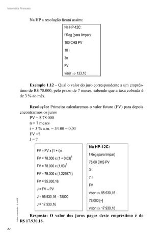24
Matemática Financeira
Proibidaareprodução–©UniSEB
Na HP a resolução ficará assim:
Na HP-12C:
f Reg (para limpar)
100 CHS PV
10 i
3n
FV
visor ⇒ 133,10
Exemplo 1.12 – Qual o valor do juro correspondente a um emprés-
timo de R$ 78.000, pelo prazo de 7 meses, sabendo que a taxa cobrada é
de 3 % ao mês.
Resolução: Primeiro calcularemos o valor futuro (FV) para depois
encontrarmos os juros
PV = $ 78.000
n = 7 meses
i = 3 % a.m. = 3/100 = 0,03
FV =?
J = ?
FV = PV x (1 + i)n
FV = 78.000 x (1 + 0,03)7
FV = 78.000 x (1,03)7
FV = 78.000 x (1,229874)
FV = 95.930,16
J = FV – PV
J = 95.930,16 – 78000
J = 17.930,16
Na HP-12C:
f Reg (para limpar)
78.00 CHS PV
3 i
7 n
FV
visor ⇒ 95.930,16
78.000 [–]
visor ⇒ 17.930,16
Resposta: O valor dos juros pagos deste empréstimo é de
R$ 17.930,16.
 