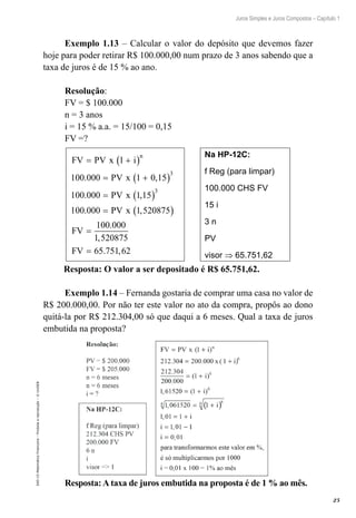 25
Juros Simples e Juros Compostos – Capítulo 1
EAD-15-MatemáticaFinanceira–Proibidaareprodução–©UniSEB
Exemplo 1.13 – Calcular o valor do depósito que devemos fazer
hoje para poder retirar R$ 100.000,00 num prazo de 3 anos sabendo que a
taxa de juros é de 15 % ao ano.
Resolução:
FV = $ 100.000
n = 3 anos
i = 15 % a.a. = 15/100 = 0,15
FV =?
FV PV x l i
PV x
PV x
n
= +( )
= +( )
= ( )
=
100 000 1 0 15
100 000 1 15
100 000
3
3
. ,
. ,
. PPV x
FV
FV
1 520875
100 000
1 520875
65 751 62
,
.
,
. ,
( )
=
=
Na HP-12C:
f Reg (para limpar)
100.000 CHS FV
15 i
3 n
PV
visor ⇒ 65.751,62
Resposta: O valor a ser depositado é R$ 65.751,62.
Exemplo 1.14 – Fernanda gostaria de comprar uma casa no valor de
R$ 200.000,00. Por não ter este valor no ato da compra, propôs ao dono
quitá-la por R$ 212.304,00 só que daqui a 6 meses. Qual a taxa de juros
embutida na proposta?
Resposta: A taxa de juros embutida na proposta é de 1 % ao mês.
 