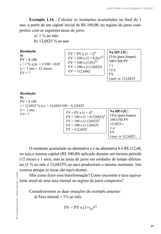 27
Juros Simples e Juros Compostos – Capítulo 1
EAD-15-MatemáticaFinanceira–Proibidaareprodução–©UniSEB
Exemplo 1.16 - Calcular os montantes acumulados no final de 1
ano, a partir de um capital inicial de R$ 100,00, no regime de juros com-
postos, com as seguintes taxas de juros:
a)	 1 % ao mês
b)	12,6825 % ao ano
FV = PV x (1 + i)n
FV = 100 x (1 + 0,01)12
FV = 100 x (1,01)12
FV = 100 x (1,126825)
FV = 112,6862
Na HP-12C:
f Fin (para limpar)
100 CHS PV
1 i
12 n
FV
visor ⇒ 112,6825
a)
PV = $ 100
i = 1 % a.m. = 1/100 = 0,01
n = 1 ano = 12 meses
FV = ?
Resolução
FV = PV x (1 + i)n
FV = 100 x (1 + 0,126825)1
FV = 100 x (1,126825)1
FV = 100 x (1,126825)
FV = 112,6825
Na HP-12C:
f Fin (para limpar)
100 CHS PV
12,6825 i
1 n
FV
visor ⇒ 112,6825
b)
PV = $ 100
i = 12,6825 % a.a. = 12,6825/100 = 0,126825
n = 1 ano
FV= ?
Resolução
O montante acumulado na alternativa a e na alternativa b é R$ 112,68,
ou seja,o mesmo capital (R$ 100,00) aplicado durante um mesmo período
(12 meses e 1 ano), mas as taxas de juros em unidades de tempo diferen-
tes (1 % ao mês e 12,6825% ao ano) produziram o mesmo montante. Isto
ocorreu porque as taxas são equivalentes.
Mas como fazer essa transformação? Como encontrar a taxa equiva-
lente anual de uma taxa mensal no regime de juros compostos?
Consideraremos as duas situações do exemplo anterior:
a)	Taxa mensal = 1% ao mês
FV = PV x (1+im)12
 