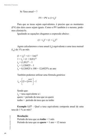 28
Matemática Financeira
Proibidaareprodução–©UniSEB
b)	Taxa anual = ?
FV = PV x (1+ia)1
Para que as taxas sejam equivalentes, é preciso que os montantes
(FV) dos dois casos sejam iguais. Como o PV também é o mesmo, pode-
mos eliminá-lo.
Igualando as equações chegamos a expressão abaixo:
(1 + ia)1 = (1 + im)12
Agora calcularemos a taxa anual (ia) equivalente a uma taxa mensal
(im) de 1% ao mês
(1 + ia)1
= (1 + 1m)12
1 + ia = (1 + 0,01)12
ia = (1,01)12 – 1
ia = 1,126825 – 1
ia = 0,126825 x 100 = 12,6825% ao ano
Também podemos utilizar uma fórmula genérica:
i iq
quero
tenho= +( )





 −1 1
Sendo que:
iq = taxa equivalente a i
quero = período da taxa que eu quero
tenho = período da taxa que eu tenho
Exemplo 1.17 – Qual a taxa equivalente composta anual de uma
taxa de 1 % ao mês?
Resolução:
Período da taxa que eu tenho = 1 mês
Período da taxa que eu quero = 1 ano = 12 meses
 