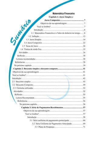 Sumário
Matemática Financeira
Capítulo 1: Juros Simples e
Juros Compostos............................................... 7
Objetivos da sua aprendizagem.................................. 7
Você se lembra?................................................................. 7
Introdução............................................................................... 8
1.1  Matemática Financeira e o Valor do dinheiro no tempo........ 8
1.2  Inflação..................................................................................... 13
1.3  Juros Simples................................................................................. 14
1.4  Juros Compostos............................................................................... 22
1.5  Taxas de Juros....................................................................................... 26
1.6  Títulos de renda fixa................................................................................. 33
Atividades........................................................................................................... 36
Reflexão................................................................................................................ 38
Leituras recomendadas............................................................................................ 38
Referências................................................................................................................ 38
No próximo capítulo................................................................................................... 39
Capítulo 2: Desconto simples e desconto composto................................................. 41
Objetivos da sua aprendizagem..................................................................................... 41
Você se lembra?.............................................................................................................. 41
Introdução....................................................................................................................... 42
2.1  Desconto simples..................................................................................................... 43
2.2  Desconto Composto................................................................................................. 49
2.3  Fórmulas utilizadas................................................................................................. 52
Atividades..................................................................................................................... 52
Reflexão..................................................................................................................... 55
Leitura Recomendada.............................................................................................. 55
Referências........................................................................................................... 56
No próximo capítulo......................................................................................... 56
Capítulo 3: Série de Pagamentos/Recebimentos....................................... 57
Objetivos da sua aprendizagem................................................................. 57
Você se lembra?..................................................................................... 57
Introdução.......................................................................................... 58
3.1  Série uniforme de pagamentos postecipada........................... 64
3.2  Série Uniforme de Pagamentos Antecipada...................... 69
3.3  Plano de Poupança ...................................................... 71
 